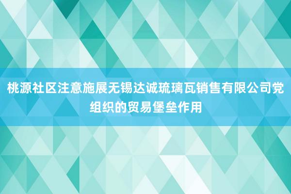 桃源社区注意施展无锡达诚琉璃瓦销售有限公司党组织的贸易堡垒作用